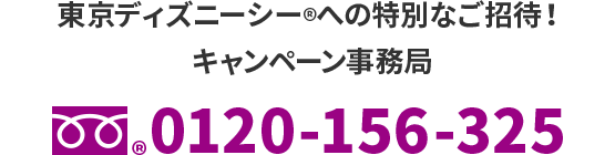 東京ディズニーシー®への特別なご招待！　キャンペーン事務局　フリーダイヤル®0120-156-325