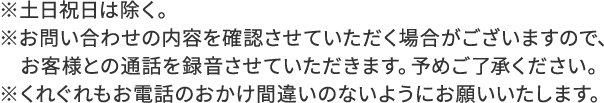 ※土日祝日は除く。※お問い合わせの内容を確認させていただく場合がございますので、お客様との通話を録音させていただきます。予めご了承ください。※くれぐれもお電話のおかけ間違いのないようにお願いいたします。