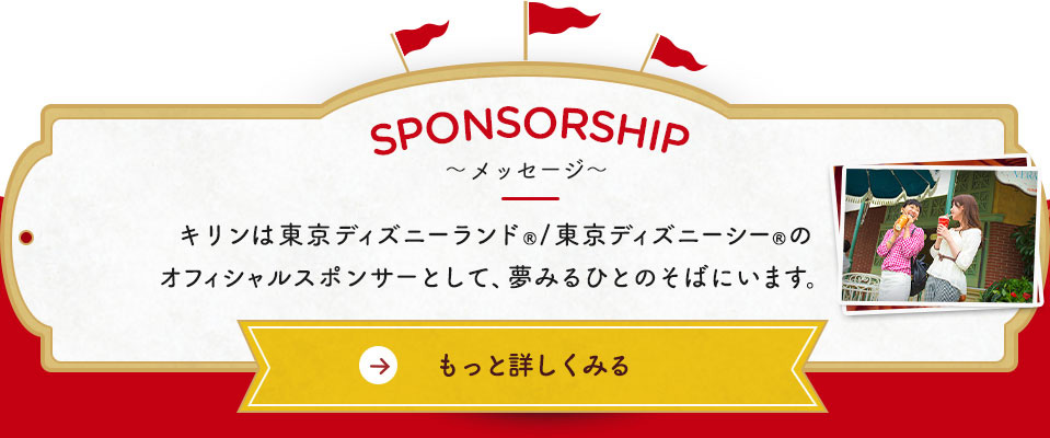 SPONSORSHIP～メッセージ～ キリンは東京ディズニーランド&reg;／東京ディズニーシー&reg;のオフィシャルスポンサーとして、夢みるひとのそばにいます。 もっと詳しくみる