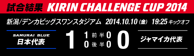 試合結果 KIRIN CHALLENGE CUP 2014 新潟/デンカビッグスワンスタジアム 2014年10月10日(金曜日) 日本代表 対 ジャマイカ代表 1:0