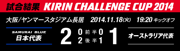 試合結果 KIRIN CHALLENGE CUP 2014 大阪/ヤンマースタジアム長居 11月18日(火曜日) 日本代表 対 オーストラリア代表 2:1