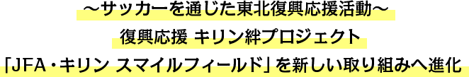 ~サッカーを通じた東北復興応援活動~復興応援 キリン絆プロジェクト 「JFA・キリン スマイルフィールド」を新しい取り組みへ進化