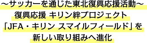 ~サッカーを通じた東北復興応援活動~復興応援 キリン絆プロジェクト 「JFA・キリン スマイルフィールド」を新しい取り組みへ進化