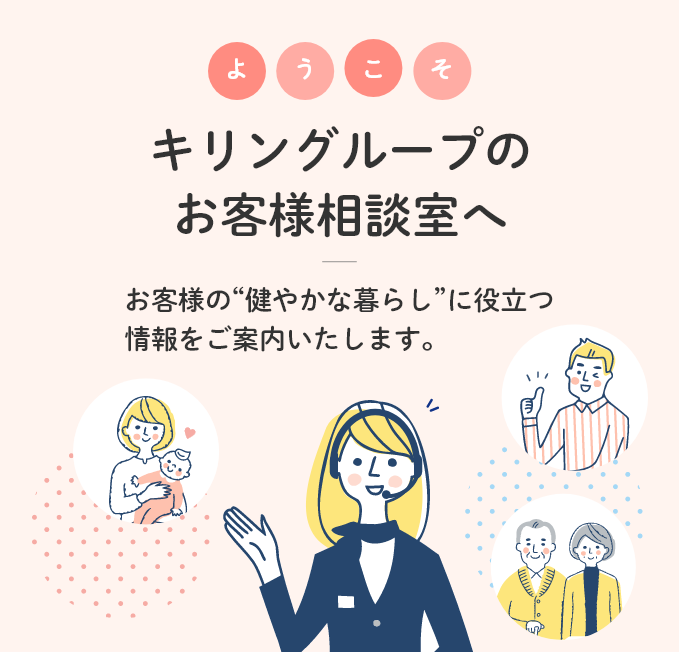 ようこそ キリングループのお客様相談室へ お客様の健やかな暮らしに役立つ情報をご案内いたします。