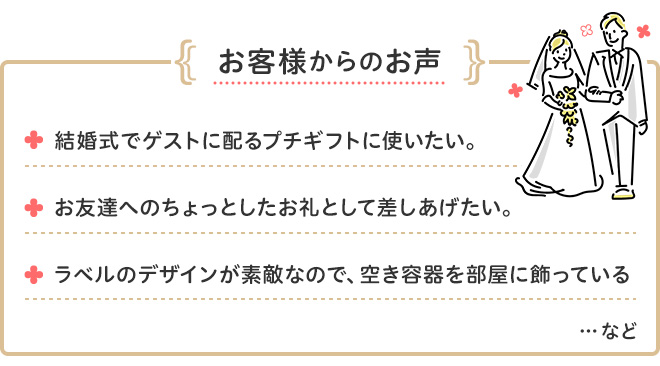 お客様からのお声 結婚式でゲストに配るプチギフトに使いたい。 お友達へのちょっとしたお礼として差し上げたい。 ラベルのデザインが素敵なので、空き容器を部屋に飾っている ・・・など