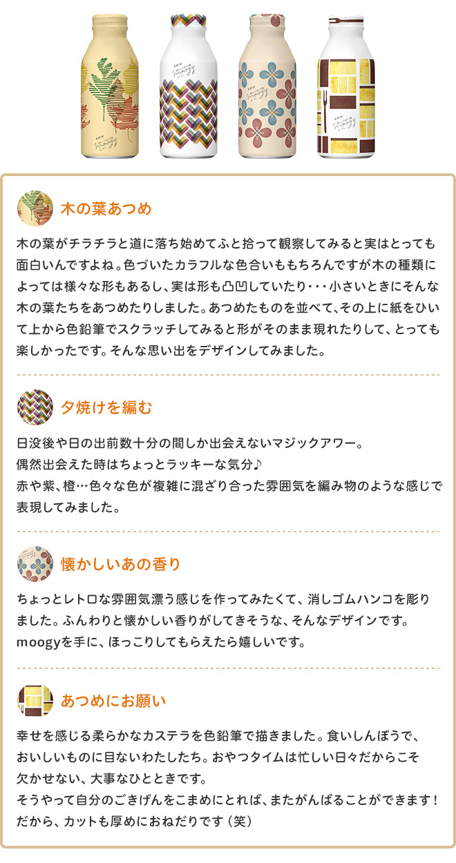 木の葉あつめ 木の葉がチラチラと道に落ち始めてふと拾って観察してみると実はとっても面白いんですよね。色づいたカラフルな色合いももちろんですが木の種類によっては様々な形もあるし、実は形も凸凹していたり・・・小さいときにそんな木の葉たちをあつめたりしました。あつめたものを並べて、その上に紙をひいて上から色鉛筆でスクラッチしてみると形がそのまま現れたりして、とっても楽しかったです。そんな思い出をデザインしてみました。 夕焼けを編む 日没後や日の出前数十分の間しか出会えないマジックアワー。偶然出会えた時はちょっとラッキーな気分♪赤や紫、橙…色々な色が複雑に混ざり合った雰囲気を編み物のような感じで表現してみました。 懐かしいあの香り ちょっとレトロな雰囲気漂う感じを作ってみたくて、消しゴムハンコを彫りました。ふんわりと懐かしい香りがしてきそうな、そんなデザインです。moogyを手に、ほっこりしてもらえたら嬉しいです。 あつめにお願い 幸せを感じる柔らかなカステラを色鉛筆で描きました。食いしんぼうで、おいしいものに目ないわたしたち。おやつタイムは忙しい日々だからこそ欠かせない、大事なひとときです。
そうやって自分のごきげんをこまめにとれば、またがんばることができます！だから、カットも厚めにおねだりです（笑）