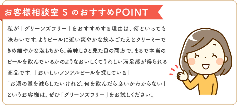 お客様相談室 SのおすすめPOINT 私が「グリーンズフリー」をおすすめする理由は、何といっても味わいです。よりビールに近い爽やかな飲みごたえとクリーミーできめ細やかな泡もちから、美味しさと見た目の両方で、まるで本当のビールを飲んでいるかのようなおいしくてうれしい満足感が得られる商品です。「おいしいノンアルビールを探している」「お酒の量を減らしたいけれど、何を飲んだら良いかわからない」というお客様は、ぜひ「グリーンズフリー」をお試しください。