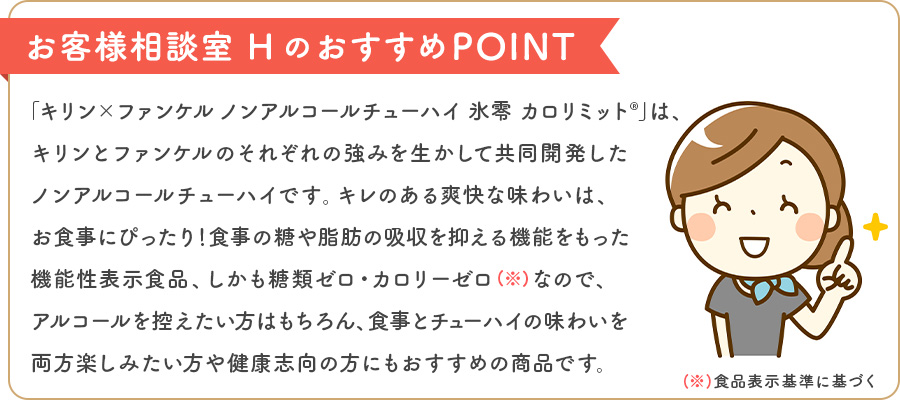 お客様相談室 HのおすすめPOINT 「キリン×ファンケル ノンアルコールチューハイ 氷零 カロリミット®」は、キリンとファンケルのそれぞれの強みを生かして共同開発したノンアルコールチューハイです。キレのある爽快な味わいは、お食事にぴったり！食事の糖や脂肪の吸収を抑える機能をもった機能性表示食品、しかも糖類ゼロ・カロリーゼロ（※）なので、アルコールを控えたい方はもちろん、食事とチューハイの味わいを両方楽しみたい方や健康志向の方にもおすすめの商品です。※食品表示基準に基づく