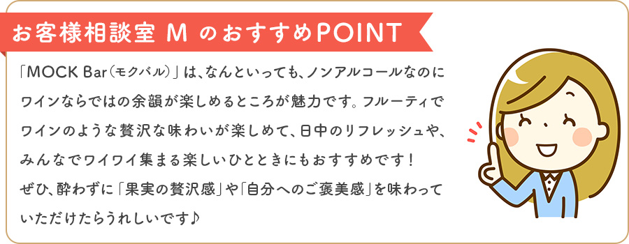 お客様相談室 MのおすすめPOINT 「MOCK Bar（モクバル）」は、なんといっても、ノンアルコールなのにワインならではの余韻が楽しめるところが魅力です。フルーティでワインのような贅沢な味わいが楽しめて、日中のリフレッシュや、みんなでワイワイ集まる楽しいひとときにもおすすめです！ぜひ、酔わずに「果実の贅沢感」や「自分へのご褒美感」を味わっていただけたらうれしいです♪