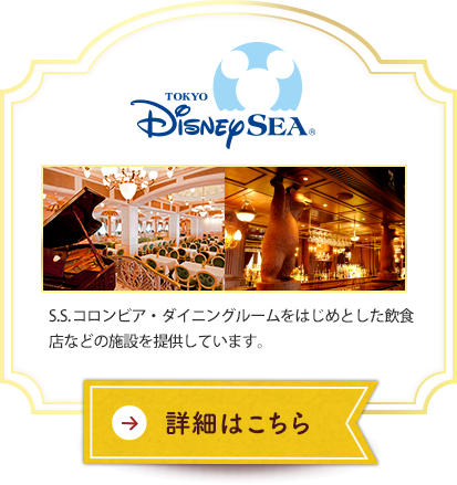 東京ディズニーシー®　S.S.コロンビア・ダイニングルームをはじめとした飲食店などの施設を提供しています。　詳細はこちら