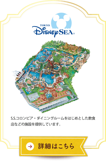 東京ディズニーシー® S.S.コロンビア・ダイニングルームをはじめとした飲食店などの施設を提供しています。 詳細はこちら