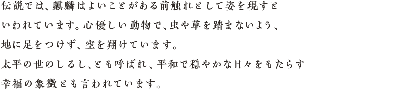 伝説では、麒麟はよいことがある前触れとして姿を現すといわれています。心優しい動物で、虫や草を踏まないよう、地に足をつけず、空を翔けています。太平の世のしるし、とも呼ばれ、平和で穏やかな日々をもたらす幸福の象徴とも言われています。