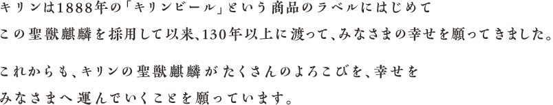 キリンは1888年の「キリンビール」という商品のラベルにはじめてこの聖獣麒麟を採用して以来、130年以上に渡って、みなさまの幸せを願ってきました。これからも、キリンの聖獣麒麟がたくさんのよろこびを、幸せをみなさまへ運んでいくことを願っています。