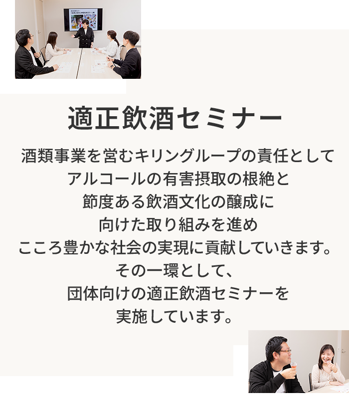適正飲酒セミナー 酒類事業を営むキリングループの責任としてアルコールの有害摂取の根絶と節度ある飲酒文化の醸成に向けた取り組みを進めこころ豊かな社会の実現に貢献していきます。その一環として、団体向けの適正飲酒セミナーを実施しています。
