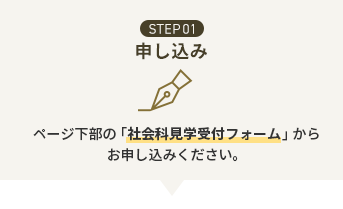 STEP01 お申込み ページ下部の「社会科見学受付フォーム」からお申し込みください。