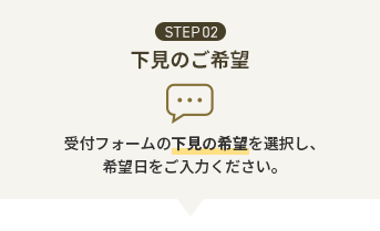 STEP02 下見のご希望 受付フォームの下見の希望を選択し、希望日をご入力ください。