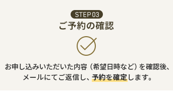 STEP03 ご予約の確認 お申し込みいただいた内容（希望日時など）を確認後、メールにてご返信し、予約を確定します。