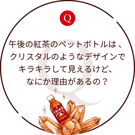 午後の紅茶のペットボトルは 、クリスタルのようなデザインでキラキラして見えるけど、なにか理由があるの?