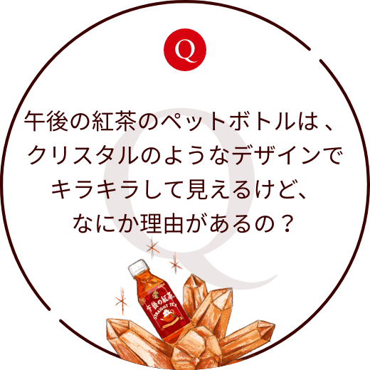 午後の紅茶のペットボトルは 、クリスタルのようなデザインでキラキラして見えるけど、なにか理由があるの？