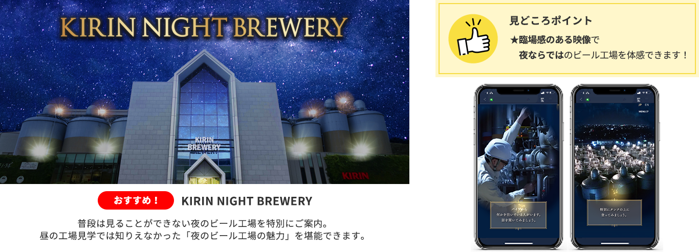 体験①夜の工場を体験「KIRIN NIGHT BREWERY」:普段は見ることができない夜のビール工場を特別にご案内。昼の工場見学では知りえなかった「夜のビール工場の魅力」を堪能できます。