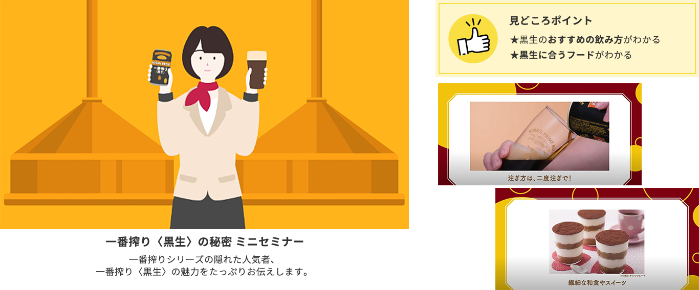 体験③一番搾り〈黒生〉の秘密「ミニセミナー」:一番搾りシリーズの隠れた人気者、一番搾り<黒生>の魅力をたっぷりとお伝えします。