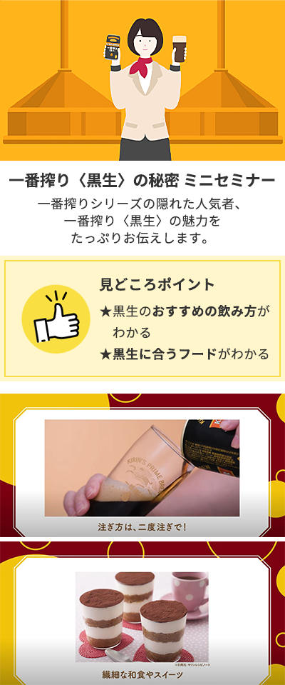 体験③一番搾り〈黒生〉の秘密「ミニセミナー」:一番搾りシリーズの隠れた人気者、一番搾り<黒生>の魅力をたっぷりとお伝えします。