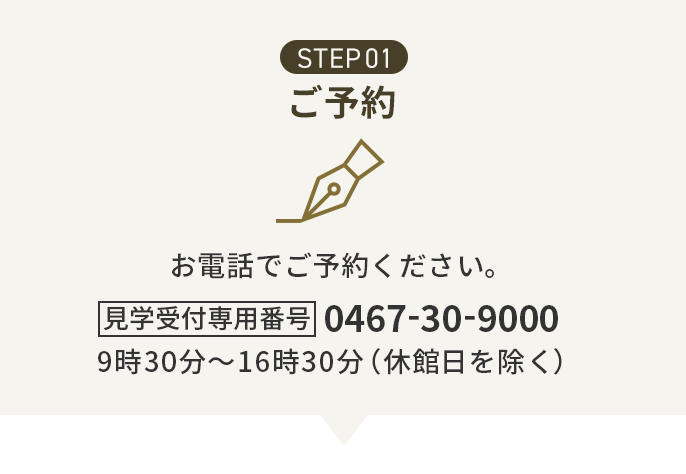 STEP01 ご予約 お電話でご予約ください。見学受付専用番号 0467-30-9000 9時30分~16時30分(休館日を除く)