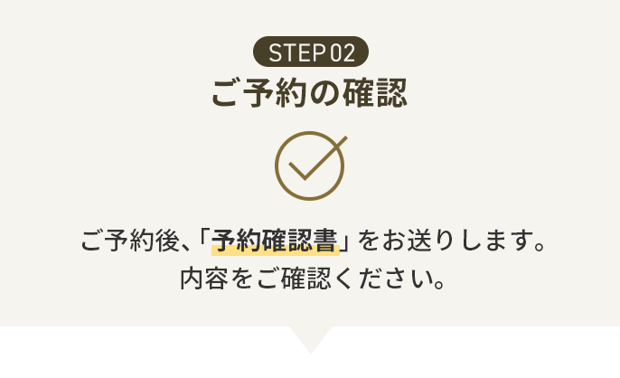 STEP02 ご予約の確認 ご予約後、「予約確認書」をお送りします。内容をご確認ください。