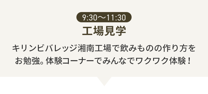 9:30〜11:30 工場見学 キリンビバレッジ湘南工場で飲みものの作り方をお勉強。体験コーナーでみんなでワクワク体験！