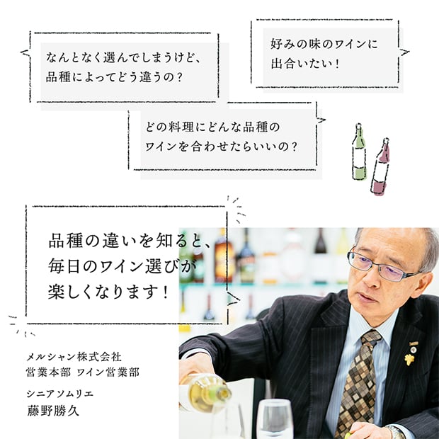 なんとなく選んでしまうけど、品種によってどう違うの？ 好みの味のワインに出合いたい！ どの料理にどんな品種のワインを合わせたらいいの？ 品種の違いを知ると、毎日のワイン選びが楽しくなります！ メルシャン株式会社 営業本部 ワイン営業部 シニアソムリエ 藤野勝久