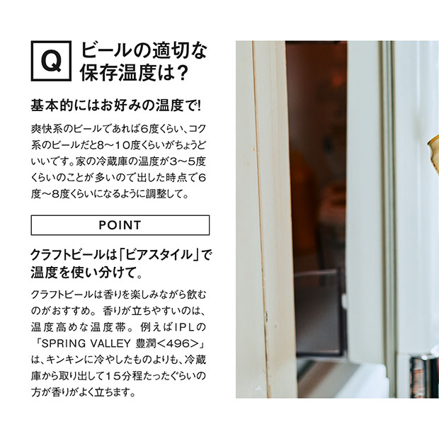基本的にはお好みの温度で問題ないですが爽快系のビールであれば6度くらい、コク系のビールだと8度から10度くらいがちょうどいいです。家の冷蔵庫の温度が3~5度くらいのことが多いので出した時点で6度~8度くらいになるように調整してください。クラフトビール は「ビアスタイル」で温度を使い分けるとさらにおいしく味わえます。クラフトビールは香りを楽しみながら飲むのがおすすめ。香りが立ちやすいのは、温度高めな温度帯。例えばIPLの「SPRING VALLEY 豊潤＜496＞」は、キンキンに冷やしたものよりも、冷蔵庫から取り出して15分程たったぐらいの方が香りがよく立ちます。