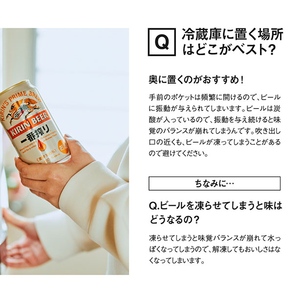 奥に置くのがおすすめです！頻繁に開閉する冷蔵庫のドアポケットに置くと、過剰にビールに振動を与えてしまうことに。ビールは炭酸が入っているので、振動を与え続けると味覚のバランスが崩れてしまいます。また、凍らせてしまうと味覚バランスが崩れて水っぽくなってしまい解凍してもおいしさはなくなってしまいます。吹き出し口の近くも、ビールが凍ってしまうことがあるので避けてくださいね。