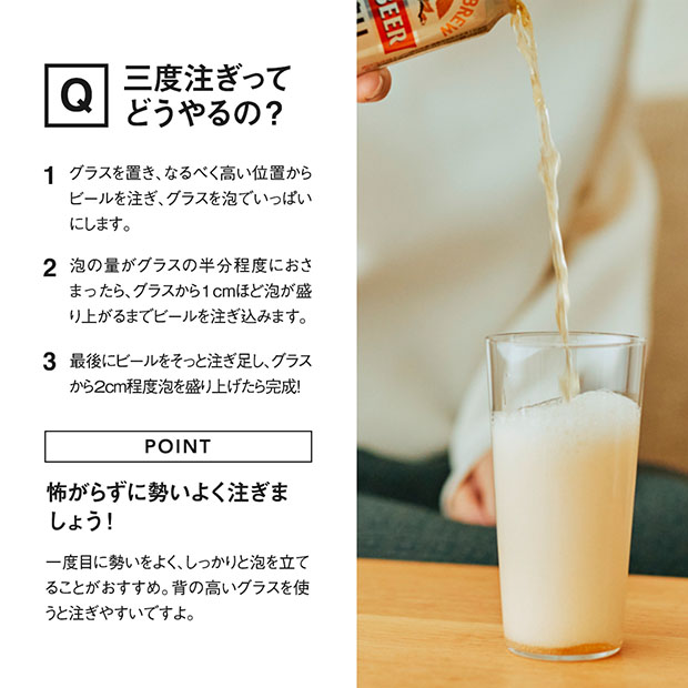 1：グラスを置き、なるべく高い位置からビールを注ぎ、グラスを泡でいっぱいにします。 2：泡の量がグラスの半分程度におさまったら、グラスから1cmほど泡が盛り上がるまでビールを注ぎ込みます。 3：最後にビールをそっと注ぎ足し、グラスから2cm程度泡を盛り上げたら完成！コツは怖がらずに勢いよく注ぐこと！一度目に勢いをよく、しっかりと泡を立てることがおすすめです。背の高いグラスを使うと注ぎやすいですよ。