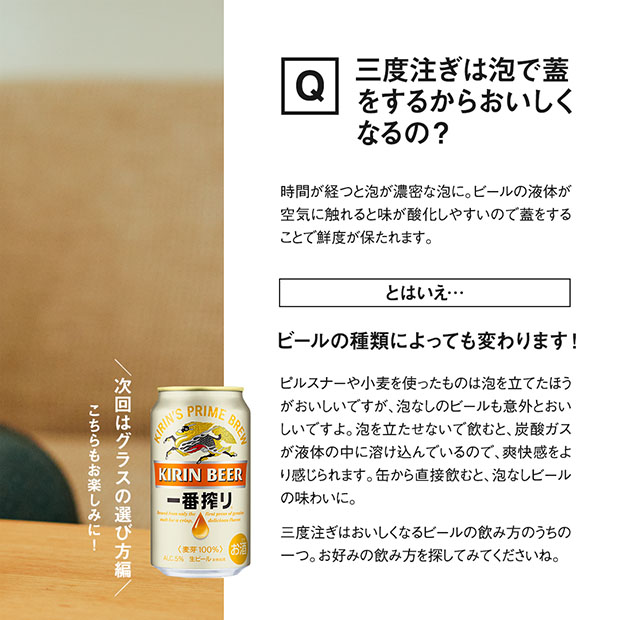 時間が経つと泡が濃密な泡に。ビールの液体が空気に触れると味が酸化しやすいので蓋をすることで鮮度が保たれます。とはいえ・・ビールの種類によっても変わります!ビルスナーや小麦を使ったものは泡を立てたほうがおいしいですが、泡なしのビールも意外とおいしいですよ。泡を立たせないで飲むと、炭酸ガスが液体の中に溶け込んでいるので、爽快感をより感じられます。缶から直接飲むと、泡なしビールの味わいに。三度注ぎはおいしくなるビールの飲み方のうちの一つ。お好みの飲み方を探してみてくださいね。