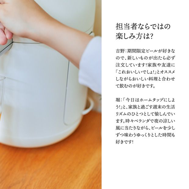 担当者ならではの楽しみ方は？吉野：期間限定ビールが好きなので、新しいものが出たら必ず注文しています！家族や友達に「これおいしいでしょ！」とオススメしながらおいしい料理と合わせて飲むのが好きです。堀：「今日はホームタップにしよう！」と家族と過ごす週末の生活リズムのひとつとして楽しんでいます。時々ベランダで夜の涼しい風に当たりながら、ビールを少しずつ味わうゆっくりとした時間も好きです！