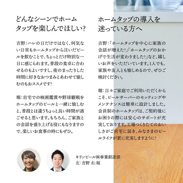 どんなシーンでホームタップを楽しんでほしい？吉野：ハレの日だけではなく、何気ない日常もホームタップから注いだビールを飲むことで、ちょっとだけ特別な一日に感じられます。普段の食卓に合わせるのも良いですし、夜のまったりした時間に好きなおつまみと合わせて愉しむのもおススメです！堀：自宅での映画鑑賞や野球観戦をホームタップのビールと一緒に楽しむと、普段とは違うちょっと良い時間が過ごせると思います。もちろん、ご家族との会話を盛り上げる役にもなりますので、楽しいお食事の時にもぜひ。ホームタップの購入を迷っている方へ 吉野：「ホームタップを中心に家族の会話が増えた！」「ホームタップのおかげで生活が変わりました！」など嬉しいお声をいただいています。1人でも、家族や友人とも愉しめるので、ぜひご検討ください 堀：日々ご家庭でご利用いただくからこそ、ビールサーバーのセッティングやメンテナンスは簡単に設定しました。会員制のホームタップは、ご契約後にお困りの際には安心のサポートが充実しております。工場つくりたてのおいしさがご自宅に届き、みなさまのビールライフがさらに充実しますように！