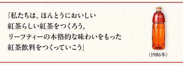 「私たちは、ほんとうにおいしい紅茶らしい紅茶をつくろう。リーフティーの本格的な味わいをもった紅茶飲料をつくっていこう」（1986年）