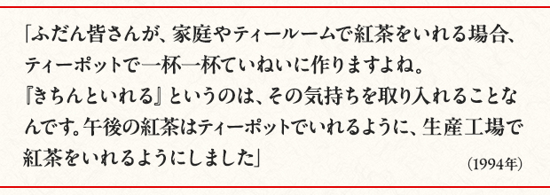「ふだん皆さんが、家庭やティールームで紅茶をいれる場合、ティーポットで一杯一杯ていねいに作りますよね。『きちんといれる』というのは、その気持ちを取り入れることなんです。午後の紅茶はティーポットでいれるように、生産工場で紅茶をいれるようにしました」（1994年）