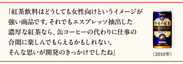 「紅茶飲料はどうしても女性向けというイメージが強い商品です。それでもエスプレッソ抽出した濃厚な紅茶なら、缶コーヒーの代わりに仕事の合間に楽しんでもらえるかもしれない。そんな思いが開発のきっかけでしたね」（2010年）