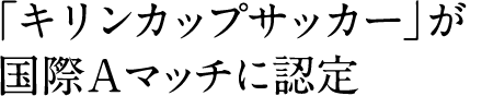 「キリンカップサッカー」が国際Aマッチに認定