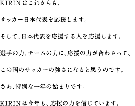 KIRINはこれからも、サッカー日本代表を応援します。そして、日本代表を応援する人を応援します。選手の力、チームの力に、応援の力が合わさって、この国のサッカーの強さになると思うのです。さあ、特別な一年の始まりです。KIRINは今年も、応援の力を信じています。