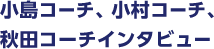 小島コーチ、小村コーチ、
秋田コーチインタビュー