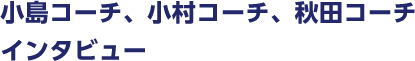 小島コーチ、小村コーチ、
秋田コーチインタビュー