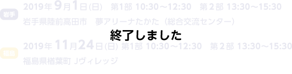 岩手2019年9月1日（日曜日）第1部10:30～12:30第2部13:30～15:30岩手県陸前高田市夢アリーナ高田（総合交流センター）福島2019年11月24日（日曜日）第1部10:30～12:30第2部13:30～15:30福島県楢葉町J-ヴィレッジ 終了しました