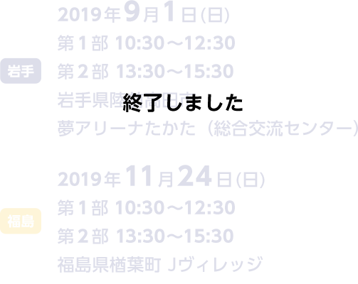 岩手2019年9月1日（日曜日）第1部10:30～12:30第2部13:30～15:30岩手県陸前高田市夢アリーナ高田（総合交流センター）福島2019年11月24日（日曜日）第1部10:30～12:30第2部13:30～15:30福島県楢葉町J-ヴィレッジ　終了しました