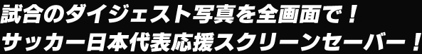 試合のダイジェスト写真を全画面で！　サッカー日本代表応援スクリーンセーバー！