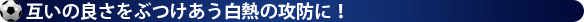 互いの良さをぶつけあう白熱の攻防に！