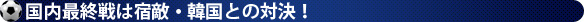 国内最終戦は宿敵・韓国との対決！