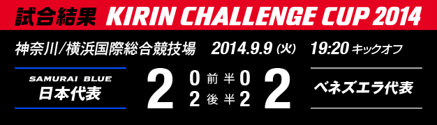 試合結果　KIRIN CHALLENGE CUP 2014　神奈川/横浜国際総合競技場　2014年9月9日（火曜日）　日本代表 対 ベネズエラ代表　2：2