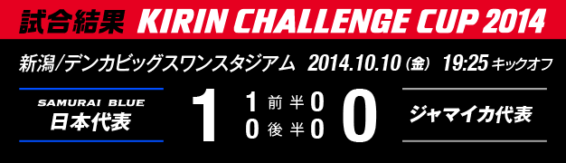 試合結果　KIRIN CHALLENGE CUP 2014　新潟/デンカビッグスワンスタジアム　2014年10月10日（金曜日）　日本代表 対 ジャマイカ代表　1：0